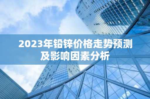 2023年铅锌价格走势预测及影响因素分析