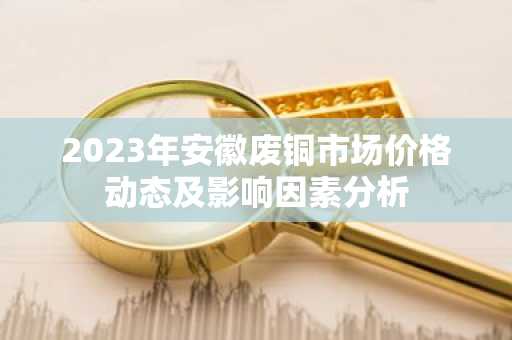 2023年安徽废铜市场价格动态及影响因素分析