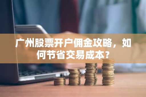 广州股票开户佣金攻略，如何节省交易成本？