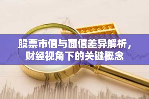 股票市值与面值差异解析，财经视角下的关键概念