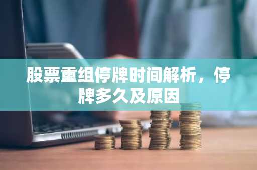 股票重组停牌时间解析，停牌多久及原因