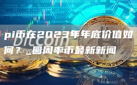 pi币在2023年年底价值如何?_圆周率币最新新闻