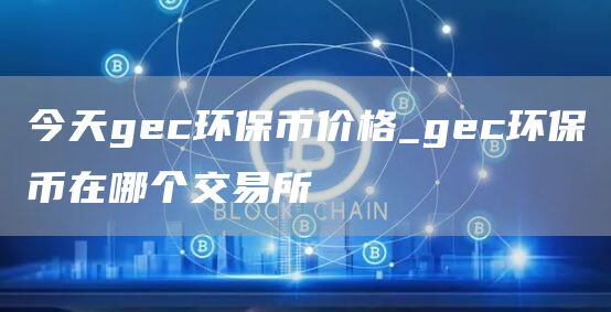 今天gec环保币价格_gec环保币在哪个交易所