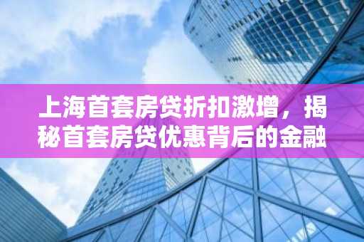 上海首套房贷折扣激增，揭秘首套房贷优惠背后的金融逻辑