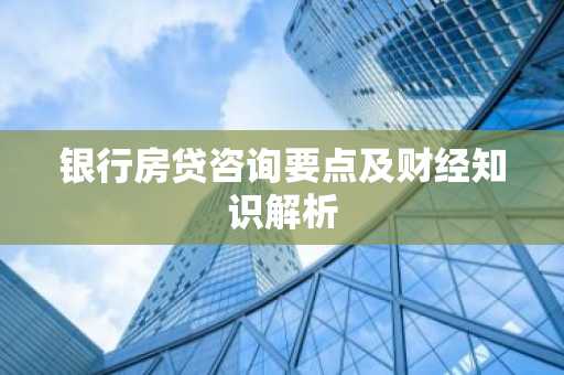 银行房贷咨询要点及财经知识解析