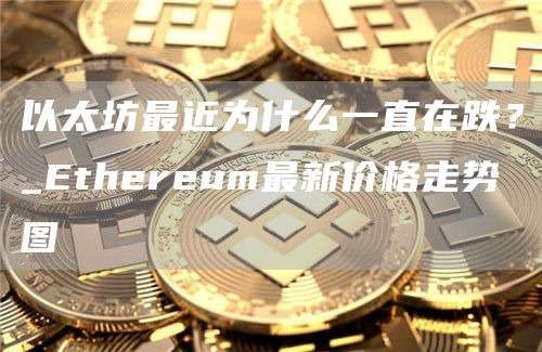 以太坊最近为什么一直在跌?_Ethereum最新价格走势图