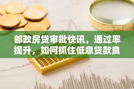 邮政房贷审批快讯,通过率提升,如何抓住低息贷款良机?