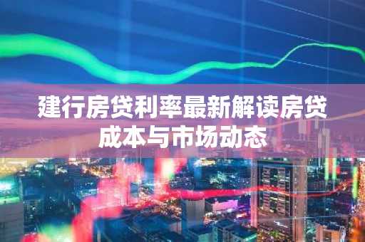 建行房贷利率最新解读房贷成本与市场动态