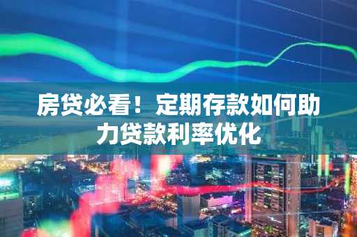 房贷必看!定期存款如何助力贷款利率优化