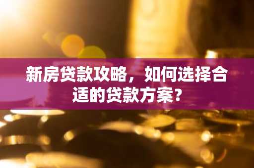 新房贷款攻略,如何选择合适的贷款方案?