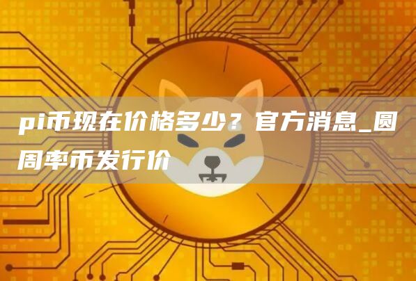 pi币现在价格多少?官方消息_圆周率币发行价