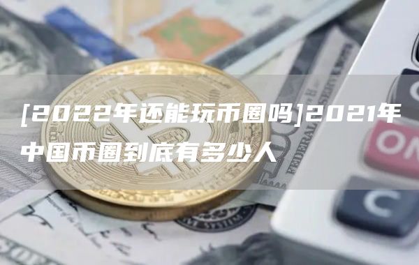 [2022年还能玩币圈吗]2021年中国币圈到底有多少人