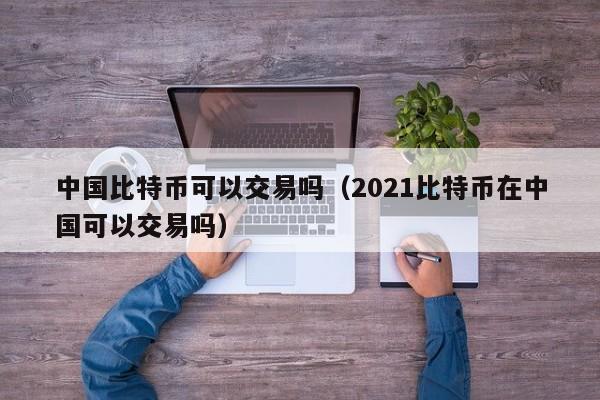 中国比特币可以交易吗（2021比特币在中国可以交易吗）