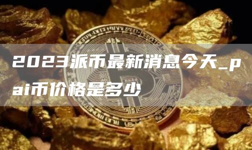 2023派币最新消息今天_pai币价格是多少