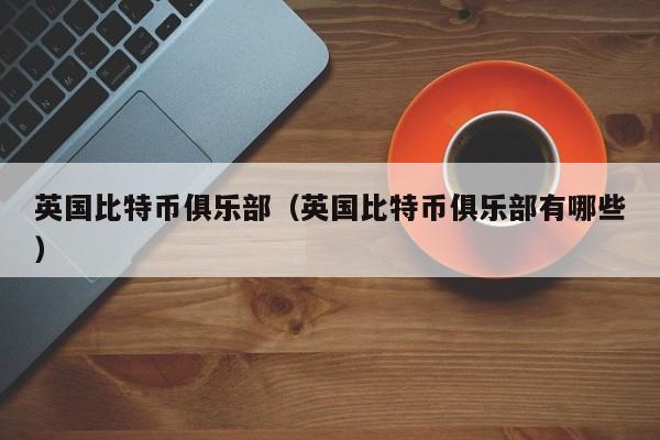 英国比特币俱乐部(英国比特币俱乐部有哪些)