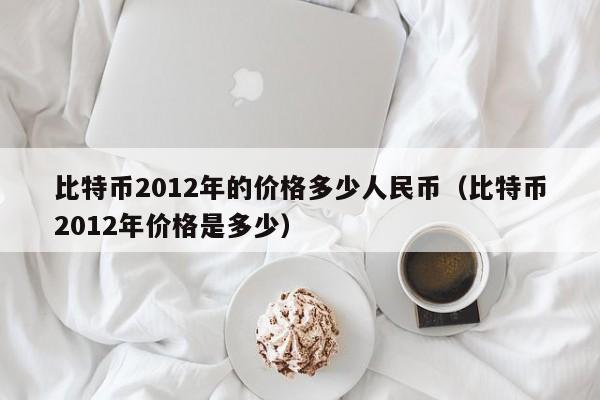 比特币2012年的价格多少人民币(比特币2012年价格是多少)