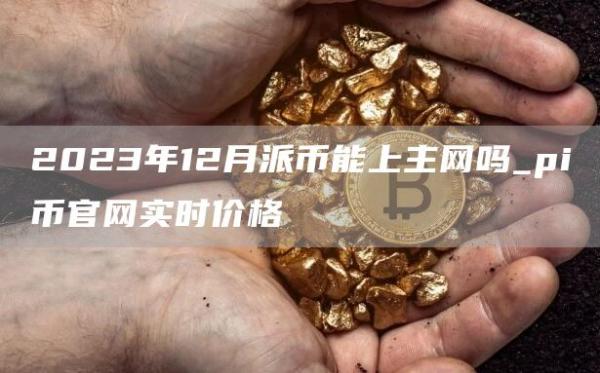 2023年12月派币能上主网吗_pi币官网实时价格