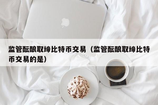 监管酝酿取缔比特币交易(监管酝酿取缔比特币交易的是)