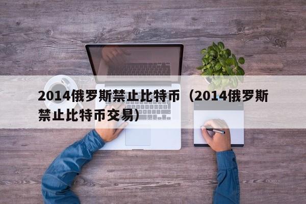 2014俄罗斯禁止比特币(2014俄罗斯禁止比特币交易)