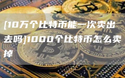 [10万个比特币能一次卖出去吗]1000个比特币怎么卖掉