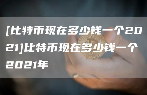 [比特币现在多少钱一个2021]比特币现在多少钱一个2021年