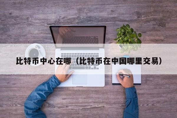 比特币中心在哪（比特币在中国哪里交易）