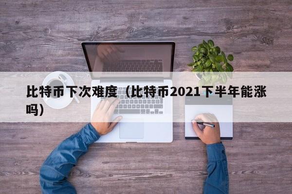 比特币下次难度(比特币2021下半年能涨吗)