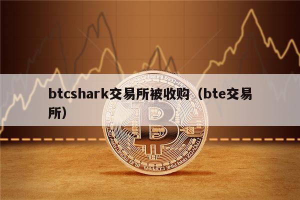 btcshark交易所被收购(bte交易所)