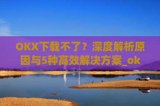 OKX下载不了？深度解析原因与5种高效解决方案_okex无法安装怎么办