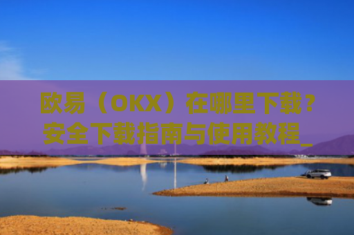 欧易（OKX）在哪里下载？安全下载指南与使用教程_易欧交易所app最新版
