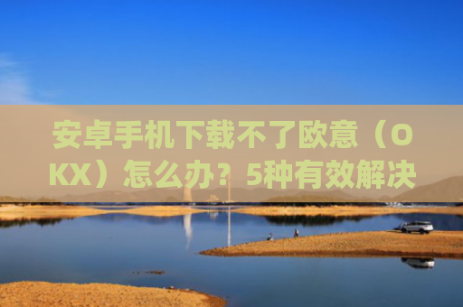 安卓手机下载不了欧意(OKX)怎么办?5种有效解决方法_欧信为什么下载不了