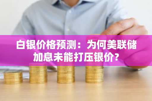 白银价格预测:为何美联储加息未能打压银价?