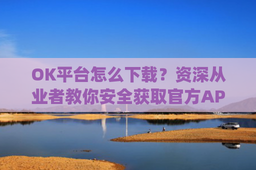 OK平台怎么下载?资深从业者教你安全获取官方APP的完整指南_ok1l从哪下载