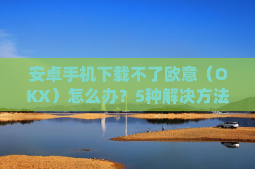 安卓手机下载不了欧意(OKX)怎么办?5种解决方法汇总_欧信为什么下载不了