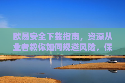 欧易安全下载指南，资深从业者教你如何规避风险，保障资产安全_