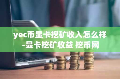 yec币显卡挖矿收入怎么样-显卡挖矿收益 挖币网