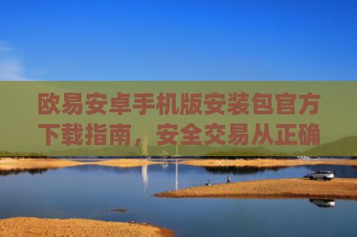 欧易安卓手机版安装包官方下载指南，安全交易从正确安装开始_