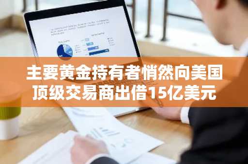主要黄金持有者悄然向美国顶级交易商出借15亿美元