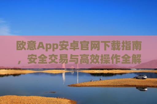 欧意App安卓官网下载指南，安全交易与高效操作全解析_