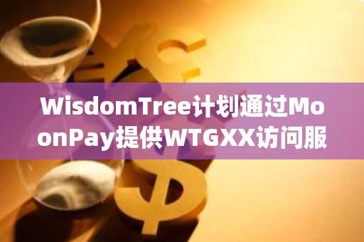WisdomTree计划通过MoonPay提供WTGXX访问服务