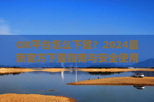 OK平台怎么下载?2024最新官方下载指南与安全使用教程_ok 下载