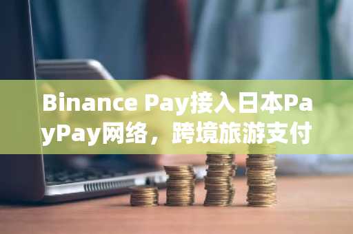 Binance Pay接入日本PayPay网络，跨境旅游支付迎新突破