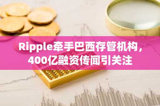 Ripple牵手巴西存管机构，400亿融资传闻引关注