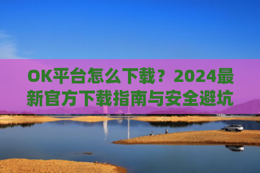 OK平台怎么下载?2024最新官方下载指南与安全避坑攻略_ok1l从哪下载