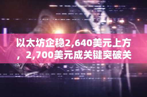 以太坊企稳2,640美元上方,2,700美元成关键突破关口