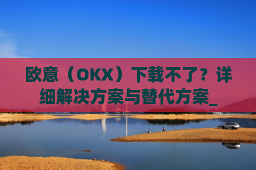 欧意（OKX）下载不了？详细解决方案与替代方案_