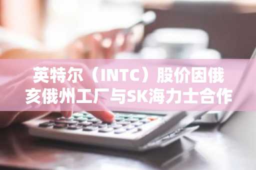 英特尔(INTC)股价因俄亥俄州工厂与SK海力士合作传闻上涨3%