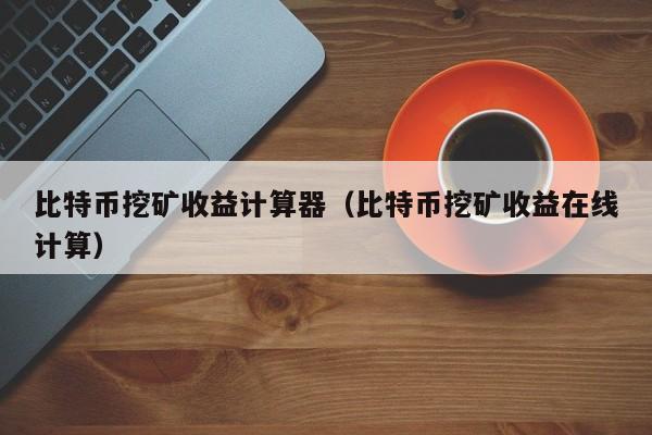 比特币挖矿收益计算器(比特币挖矿收益在线计算)