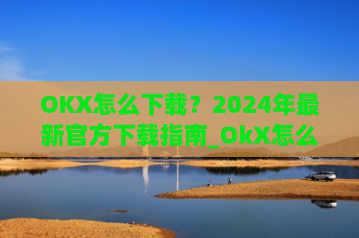 OKX怎么下载?2024年最新官方下载指南_OkX怎么下载