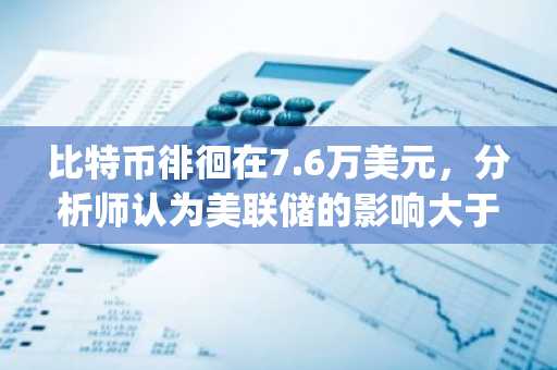 比特币徘徊在7.6万美元,分析师认为美联储的影响大于《Clarify Act》